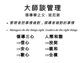 大師談管理
               領導學之父 - 班尼斯

• 管理者把事情做對 ，領導者做對的事情
• Managers do the things right, Leaders do the right things

        領導三心                   人際和諧
        ⇒信心                    ⇒投契
        ⇒安心                    ⇒親和
        ⇒歡心                    ⇒合模
 