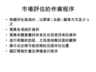 巿場評估的作業程序
• 商圈所在區域內，以開車 / 走路 / 騎車方式至少 3
  次
• 蒐集各項統計資料
• 蒐集有關產權持有者及目前使用者的資料
• 進行商圈的訪談，尤其是相鄰店面的觀察
• 標示出近期可能到期的店面所在位置
• 擬訂開發計畫及準備進行程序
 