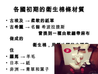 各國初期的衛生棉條材質
• 古埃及 → 柔軟的紙草
• 古希臘 → 名醫 希波拉提斯
          曾提到一種由軟繃帶麻布
  做成的
　　　　　 衛生棉，用質地輕的木頭兜
  住
• 羅馬 → 羊毛
• 日本 → 紙
• 非洲 → 青草和葉子
 