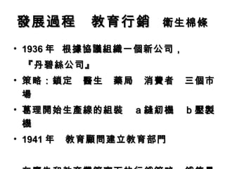 發展過程　教育行銷 　衛生棉條
• 1936 年 根據協議組織一個新公司，
　『丹碧絲公司』
• 策略：鎖定　醫生　藥局　消費者　三個市
  場
• 葛理開始生產線的組裝　ａ縫紉機　ｂ壓製
  機
• 1941 年　教育顧問建立教育部門
 