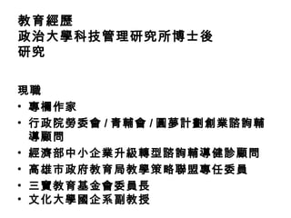 教育經歷
政治大學科技管理研究所博士後
研究

現職
• 專欄作家
• 行政院勞委會 / 青輔會 / 圓夢計劃創業諮詢輔
  導顧問
• 經濟部中小企業升級轉型諮詢輔導健診顧問
• 高雄市政府教育局教學策略聯盟專任委員
• 三寶教育基金會委員長
• 文化大學國企系副教授
 