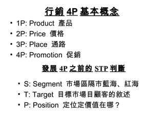 行銷 4P 基本概念
•   1P: Product 產品
•   2P: Price 價格
•   3P: Place 通路
•   4P: Promotion 促銷
          發展 4P 之前的 STP 判斷

    • S: Segment 市場區隔市藍海、紅海
    • T: Target 目標市場目顧客的敘述
    • P: Position 定位定價值在哪？
 