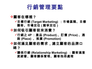 行銷管理要點
顧客在哪裡？
 目標行銷 (Target Marketing) ：市場區隔、目標
  顧客、市場定位 ( 競爭定位 )
如何吸引顧客前來消費？
 行銷之 4P ：產品 (Product) 、訂價 (Price) 、通
  路 (Place) 、推廣 (Promotion)
如何滿足顧客的需求，建立顧客的品牌口
 碑？
 關係行銷 (Relationship Marketing) ：顧客滿意
  度經營、顧客關係管理、顧客抱怨處理
 
