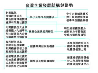 台灣企業發展結構與趨勢
創業風氣                   中小企業輔導體系
帶領經濟成長   中小企業成長與傳承     提升經營附加價值
靈活因應環境變遷               引導成長擴張規模
資源有限難以擴張
內需擴張型大企業               轉型經營擴張壓力
規模龐大內銷導向 集團企業興起與轉型     創新能力考驗發展
科技新興型大企業               全球市場佈局擴張
市場趨勢引領發展
國民所得提高                  市場規模限制成長
多樣化服務業種    服務業興起與新機會    網路環境帶來機會
新興機會吸引力強                軟體價值潛力高
產業發展必然趨勢
經營環境惡化使然                營運總部提升價值
他地投資擴張規模                分工佈局管理考驗
           國際分工與經濟轉型
成本導向創造優勢                跨國區域營運中心
全球佈局仍待加強
 