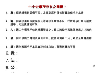 中小企業所存在之問题：
1. 產：經濟規模與設備不足，易受到原料價格影響致使成本上升


2. 銷：因資訊運用程度偏低及市場訊息掌握不足，往往為爭訂單而削價
   競爭，而致使獲利有限
3. 人：因工作環境不佳與升遷管道小，員工流動率高致使專業人才流失


4. 發：因研發能力薄弱及資金有限，技術與創新不足，致使企業轉型難


5. 財：因財務透明不足及會計制度欠缺，融資與貸款不易

6. 資：
7. 法：
8. 公：
                                    36
 
