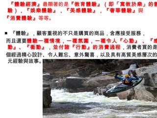 『體驗經濟』最顯著的是『教育體驗』（即「寓教於樂」的體
 驗），『娛樂體驗』，『美感體驗』，『奢華體驗』與
『消費體驗』等等。

■ 『體驗』，顧客重視的不只是購買的商品，含應接受服務，
而且還要體驗一種情境，一種氛圍，一種令人『心動』 、『感
 動』、『衝動』，並付諸『行動』的消費過程，消費者買的是
個經過精心設計、令人難忘、意外驚喜，以及具有高質美感層次的
 元經驗與故事。
 