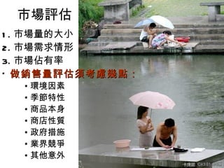 市場評估
1 . 市場量的大小
2. 市場需求情形
3. 市場佔有率
* 做銷售量評估須考慮幾點：
  • 環境因素
  • 季節特性
  • 商品本身
  • 商店性質
  • 政府措施
  • 業界競爭
  • 其他意外
 