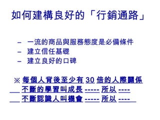 如何建構良好的「行銷通路」

– 一流的商品與服務態度是必備條件
– 建立信任基礎
– 建立良好的口碑

※ 每個人背後至少有 30 倍的人際關係
  不斷的學習叫成長 ----- 所以 ----
  不斷認識人叫機會 ----- 所以 ----
 