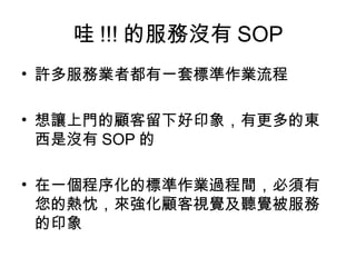 哇 !!! 的服務沒有 SOP
• 許多服務業者都有一套標準作業流程

• 想讓上門的顧客留下好印象，有更多的東
  西是沒有 SOP 的

• 在一個程序化的標準作業過程間，必須有
  您的熱忱，來強化顧客視覺及聽覺被服務
  的印象
 