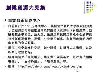 創業資源大蒐集

 創業創新育成中心
   目前全台共 116 所育成中心，其經營主體以大學校院佔多數
    ，然經濟部同時鼓勵民間及財團法人資源投入育成產業，並
    研擬整合學校型、法人型、政府型及民間型育成中心的專長
    特性與資源優勢，提供中小企業從創意、創新到創業的過程
    中完整的育成服務。
   提供中小企業進駐空間、辦公設備、技術及人才資源、以及
    相關行政協助等。
   培育領域以「資訊電子」類企業比例為最多，其次為「機械
    電機」、「生物科技」、「環保產業」等。
   網站： http://incubator.moeasmea.gov.tw/index.php
                                              27
 