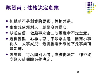 黎智英：性格決定創業

 但聰明不是創業的要素，性格才是。

 事事想依賴別人，即是沒有信心。

 缺乏自信，做起事來會三心兩意拿不定主意。

 遇到困難，心神忐忑，不敢拿主意，因而小事
  化大，大事成災；最後創造出來的不是事業而
  是災難。
 沒有錢，可以問別人借，沒膽做決定，卻不能
  向別人借個膽來作決定。

                     31
 