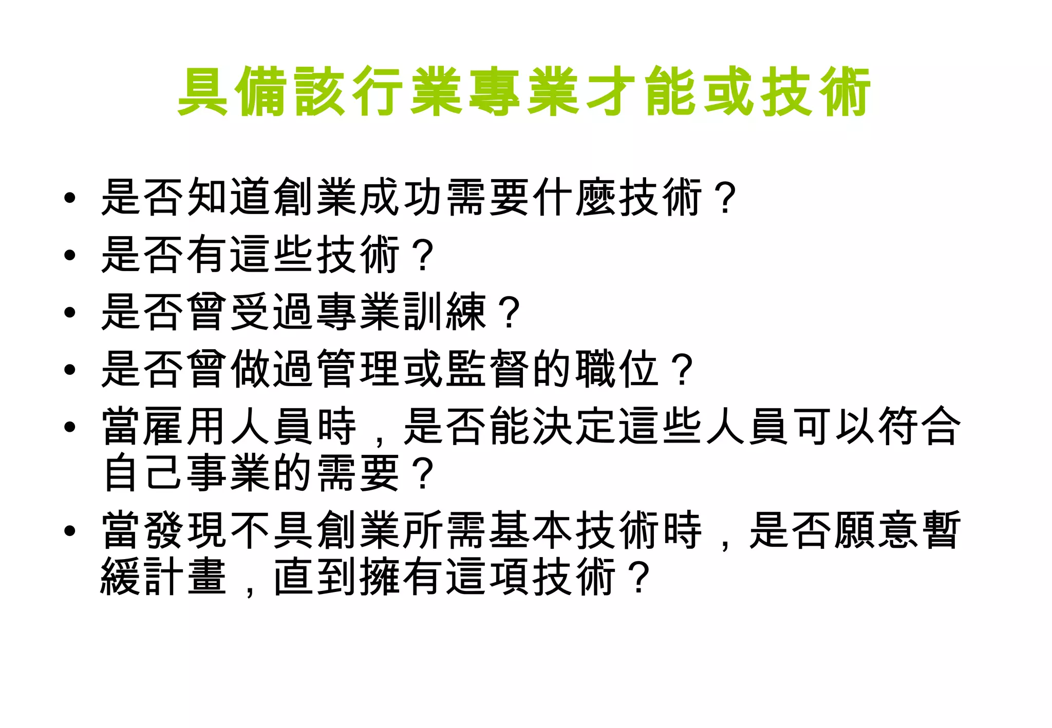 具備該行業專業才能或技術
• 是否知道創業成功需要什麼技術？
• 是否有這些技術？
• 是否曾受過專業訓練？
• 是否曾做過管理或監督的職位？
• 當雇用人員時，是否能決定這些人員可以符合
  自己事業的需要？
• 當發現不具創業所需基本技術時，是否願意暫
  緩計畫，直到擁有這項技術？
 
