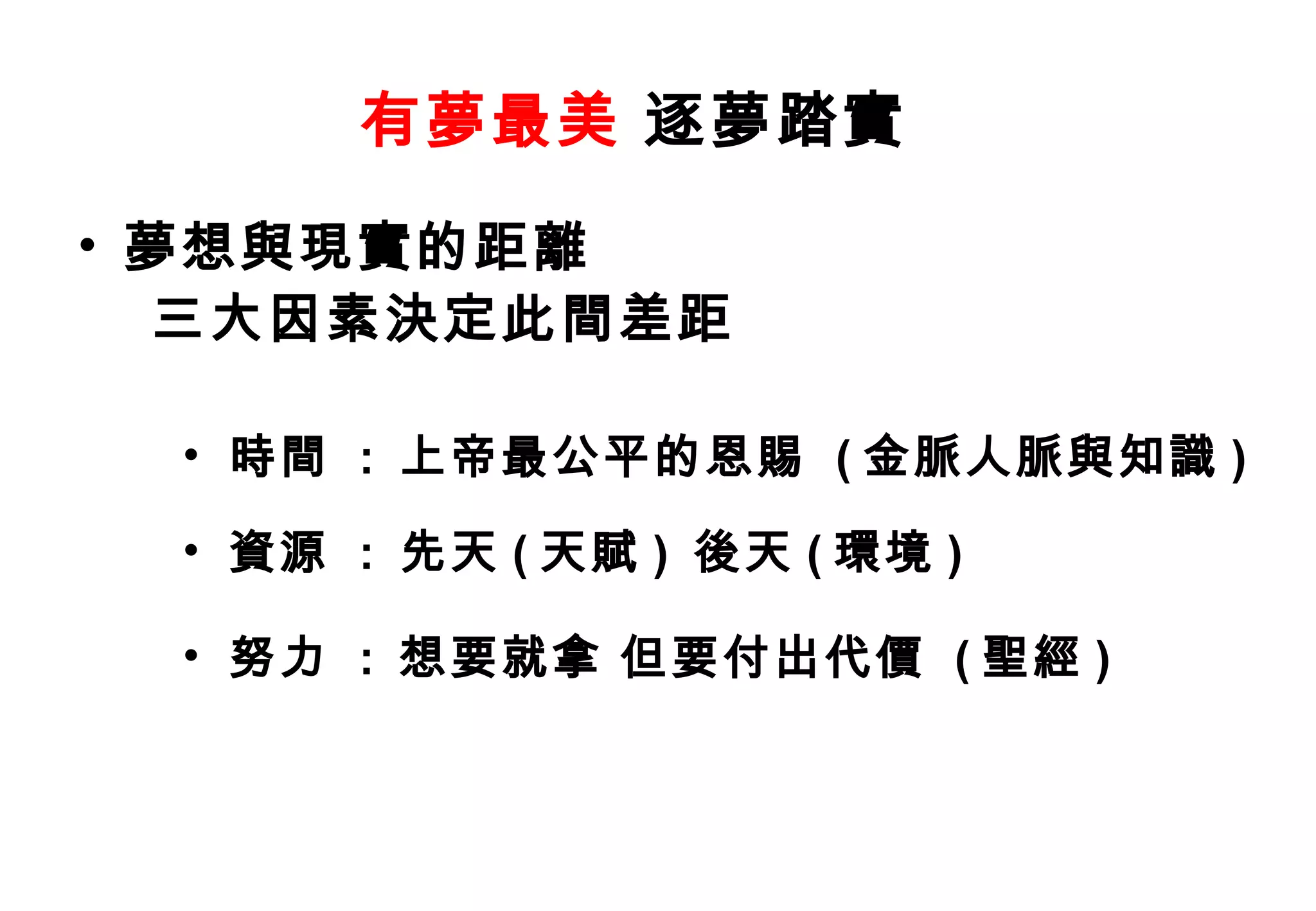 有夢最美 逐夢踏實
• 夢想與現實的距離
  三大因素決定此間差距

 • 時間 : 上帝最公平的恩賜 ( 金脈人脈與知識 )

 • 資源 : 先天 ( 天賦 ) 後天 ( 環境 )

 • 努力 : 想要就拿 但要付出代價 ( 聖經 )
 