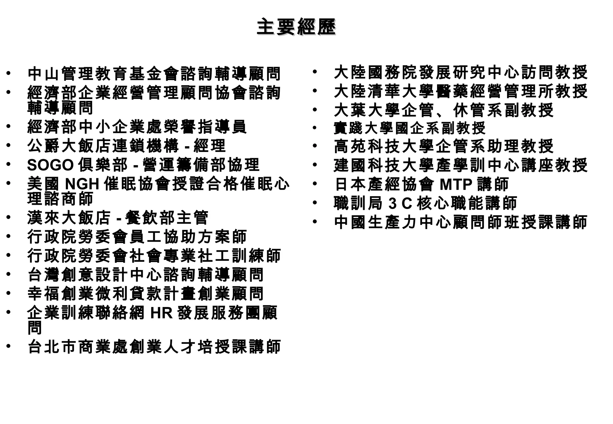 主要經歷

•   中山管理教育基金會諮詢輔導顧問      •   大陸國務院發展研究中心訪問教授
•   經濟部企業經營管理顧問協會諮詢      •   大陸清華大學醫藥經營管理所教授
    輔導顧問                 •   大葉大學企管、休管系副教授
•   經濟部中小企業處榮譽指導員        •   實踐大學國企系副教授
•   公爵大飯店連鎖機構 - 經理       •   高苑科技大學企管系助理教授
•   SOGO 俱樂部 - 營運籌備部協理   •   建國科技大學產學訓中心講座教授
•   美國 NGH 催眠協會授證合格催眠心   •   日本產經協會 MTP 講師
    理諮商師                 •   職訓局 3 C 核心職能講師
•   漢來大飯店 - 餐飲部主管        •   中國生產力中心顧問師班授課講師
•   行政院勞委會員工協助方案師
•   行政院勞委會社會專業社工訓練師
•   台灣創意設計中心諮詢輔導顧問
•   幸福創業微利貸款計畫創業顧問
•   企業訓練聯絡網 HR 發展服務團顧
    問
•   台北市商業處創業人才培授課講師
 