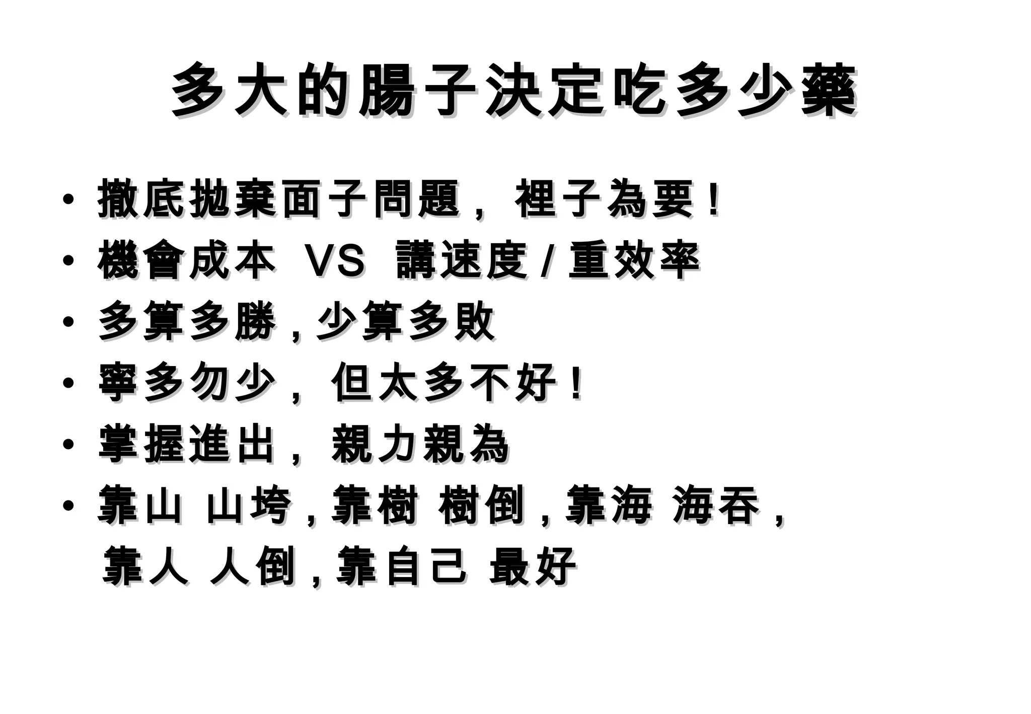 多大的腸子決定吃多少藥
•   撤底拋棄面子問題 , 裡子為要 !
•   機會成本 VS 講速度 / 重效率
•   多算多勝 , 少算多敗
•   寧多勿少 , 但太多不好 !
•   掌握進出 , 親力親為
•   靠山 山垮 , 靠樹 樹倒 , 靠海 海吞 ,
    靠人 人倒 , 靠自己 最好
 