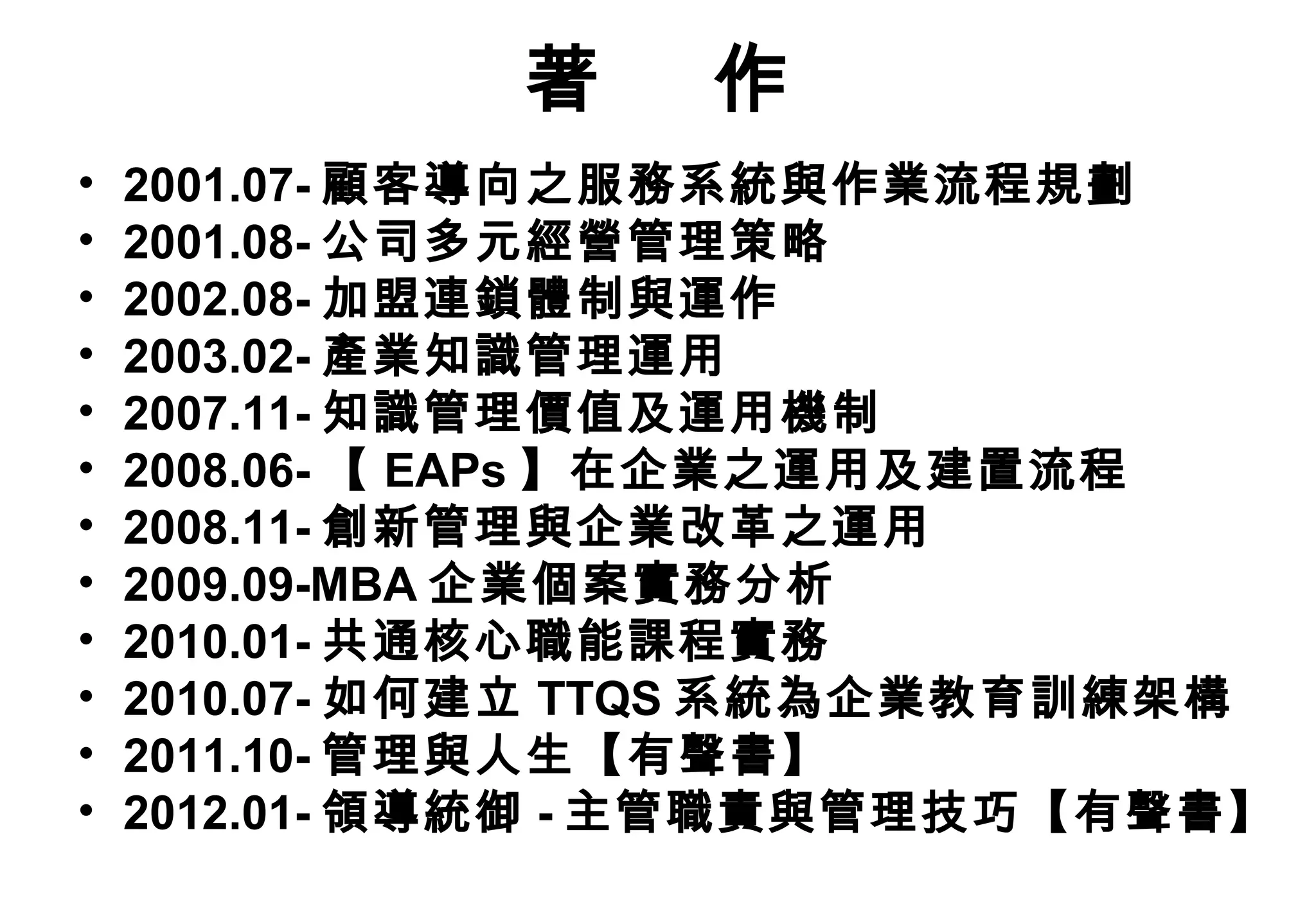 著    作
•   2001.07- 顧客導向之服務系統與作業流程規劃
•   2001.08- 公司多元經營管理策略
•   2002.08- 加盟連鎖體制與運作
•   2003.02- 產業知識管理運用
•   2007.11- 知識管理價值及運用機制
•   2008.06- 【 EAPs 】在企業之運用及建置流程
•   2008.11- 創新管理與企業改革之運用
•   2009.09-MBA 企業個案實務分析
•   2010.01- 共通核心職能課程實務
•   2010.07- 如何建立 TTQS 系統為企業教育訓練架構
•   2011.10- 管理與人生【有聲書】
•   2012.01- 領導統御 - 主管職責與管理技巧【有聲書】
 