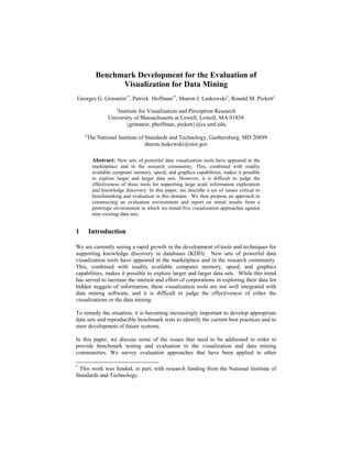 Benchmark Development for the Evaluation of
Visualization for Data Mining
Georges G. Grinstein1*
, Patrick Hoffman1*
, Sharon J. Laskowski2
, Ronald M. Pickett1
1
Institute for Visualization and Perception Research
University of Massachusetts at Lowell, Lowell, MA 01854
{grinstein, phoffman, pickett}@cs.uml.edu
2
The National Institute of Standards and Technology, Gaithersburg, MD 20899
sharon.laskowski@nist.gov
Abstract: New sets of powerful data visualization tools have appeared in the
marketplace and in the research community. This, combined with readily
available computer memory, speed, and graphics capabilities, makes it possible
to explore larger and larger data sets. However, it is difficult to judge the
effectiveness of these tools for supporting large scale information exploration
and knowledge discovery. In this paper, we describe a set of issues critical to
benchmarking and evaluation in this domain. We then propose an approach to
constructing an evaluation environment and report on initial results from a
prototype environment in which we tested five visualization approaches against
nine existing data sets.
1 Introduction
We are currently seeing a rapid growth in the development of tools and techniques for
supporting knowledge discovery in databases (KDD). New sets of powerful data
visualization tools have appeared in the marketplace and in the research community.
This, combined with readily available computer memory, speed, and graphics
capabilities, makes it possible to explore larger and larger data sets. While this trend
has served to increase the interest and effort of corporations in exploring their data for
hidden nuggets of information, these visualization tools are not well integrated with
data mining software, and it is difficult to judge the effectiveness of either the
visualizations or the data mining.
To remedy the situation, it is becoming increasingly important to develop appropriate
data sets and reproducible benchmark tests to identify the current best practices and to
steer development of future systems.
In this paper, we discuss some of the issues that need to be addressed in order to
provide benchmark testing and evaluation to the visualization and data mining
communities. We survey evaluation approaches that have been applied in other
*
This work was funded, in part, with research funding from the National Institute of
Standards and Technology.
 