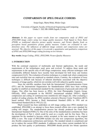 COMPARISON OF JPEG IMAGE CODERS
                            Sonja Grgic, Marta Mrak, Mislav Grgic

            University of Zagreb, Faculty of Electrical Engineering and Computing
                          Unska 3 / XII, HR-10000 Zagreb, Croatia



Abstract: In this paper we report results from our comparative study of JPEG and
JPEG2000 image coders using two image quality measures: Peak Signal to Noise Ratio
(PSNR) as traditional objective picture quality measure, and Picture Quality Scale as
perception based quantitative picture quality measure. Coders are evaluated in rate-
distortion sense. The influences of different image contents and compression ratios are
assessed. The objective of this paper is to provide a quantitative and qualitative comparison
of JPEG and JPEG2000 image coding focusing on low bitrates.

Key words: Image Coding, JPEG, JPEG2000, Picture Quality Measures


1. INTRODUCTION

With the continual expansion of multimedia and Internet applications, the needs and
requirements of the technologies used, grew and evolved. To address these needs and
requirements in the specific area of still image compression, many efficient techniques with
considerably different features have recently been developed for both lossy and lossless
compression [1]-[5]. The evaluation of lossless techniques is a simple task where compression
ratio and execution time are employed as standard criteria. Contrary, the evaluation of lossy
techniques is difficult task because of inherent drawbacks associated with the objective
measures of image quality, which do not correlate well with subjective quality measures.
        Since the mid-80s, members from both the International Telecommunication Union
(ITU) and the International Organization for Standardization (ISO) have been working
together to establish an international standard for the compression of greyscale and colour still
images. This effort has been known as JPEG, the Joint Photographic Experts Group.
Officially, JPEG corresponds to the ISO/IEC international standard 10928-1, digital
compression and coding of continuous-tone (multilevel) still images [6]. After evaluating a
number of coding schemes, the JPEG members selected a Discrete Cosine Transform (DCT)
based method. JPEG became a Draft International Standard (DIS) in 1991 and an
International Standard (IS) in 1992 [1]- [3].
        Much research has been undertaken on still image coding since JPEG standard was
established. JPEG2000 is an attempt to focus these research efforts into a new standard for
coding still images. The standardisation process has already produced the Final Draft
International Standard (FDIS) [7]. One of the aims of the standardisation committee has been
the development of Part I, which could be used on a royalty and fee free basis. This is
important for the standard to become widely accepted, in the same manner as the original
JPEG is now. The scope of JPEG2000 includes not only new compression algorithms, but
also flexible compression architectures and formats. The standard intends to compliment and
not to replace the current JPEG standards. It addresses areas where current standards fail to
produce the best quality or performance. JPEG2000 should provide low bitrate operation
 