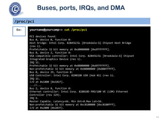 Buses, ports, IRQs, and DMA
/proc/pci
yourname@yourcomp~> cat /proc/pci
PCI devices found:
Bus 0, device 0, function 0:
Host bridge: Intel Corp. 82845G/GL [Brookdale-G] Chipset Host Bridge
(rev 1).
Prefetchable 32 bit memory at 0xd0000000 [0xdfffffff].
Bus 0, device 2, function 0:
VGA compatible controller: Intel Corp. 82845G/GL [Brookdale-G] Chipset
Integrated Graphics Device (rev 1).
IRQ 11.
Prefetchable 32 bit memory at 0x88000000 [0x8fffffff].
Non-prefetchable 32 bit memory at 0x80000000 [0x8007ffff].
Bus 0, device 29, function 0:
USB Controller: Intel Corp. 82801DB USB (Hub #1) (rev 1).
IRQ 11.
I/O at 0x1800 [0x181f].
...//...
Bus 2, device 8, function 0:
Ethernet controller: Intel Corp. 82801BD PRO/100 VE (LOM) Ethernet
Controller (rev 129).
IRQ 9.
Master Capable. Latency=66. Min Gnt=8.Max Lat=56.
Non-prefetchable 32 bit memory at 0xc0100000 [0xc0100fff].
I/O at 0x2000 [0x203f].
Ex:
11
 