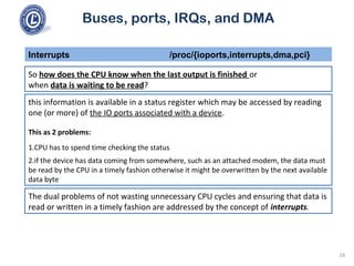 Buses, ports, IRQs, and DMA
So how does the CPU know when the last output is finished or
when data is waiting to be read?
Interrupts /proc/{ioports,interrupts,dma,pci}
this information is available in a status register which may be accessed by reading
one (or more) of the IO ports associated with a device.
This as 2 problems:
1.CPU has to spend time checking the status
2.if the device has data coming from somewhere, such as an attached modem, the data must
be read by the CPU in a timely fashion otherwise it might be overwritten by the next available
data byte
The dual problems of not wasting unnecessary CPU cycles and ensuring that data is
read or written in a timely fashion are addressed by the concept of interrupts.
16
 