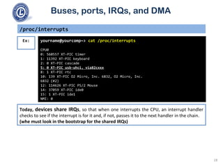 Buses, ports, IRQs, and DMA
/proc/interrupts
yourname@yourcomp~> cat /proc/interrupts
CPU0
0: 560557 XT-PIC timer
1: 11392 XT-PIC keyboard
2: 0 XT-PIC cascade
5: 0 XT-PIC usb-uhci, via82cxxx
8: 1 XT-PIC rtc
10: 139 XT-PIC O2 Micro, Inc. 6832, O2 Micro, Inc.
6832 (#2)
12: 114626 XT-PIC PS/2 Mouse
14: 37059 XT-PIC ide0
15: 1 XT-PIC ide1
NMI: 0
Ex:
Today, devices share IRQs, so that when one interrupts the CPU, an interrupt handler
checks to see if the interrupt is for it and, if not, passes it to the next handler in the chain.
(whe must look in the bootstrap for the shared IRQs)
18
 