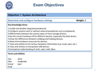 Exam Objectives
Key Knowledge Areas
1.Enable and disable integrated peripherals.
2.Configure systems with or without external peripherals such as keyboards.
3.Differentiate between the various types of mass storage devices.
4.Set the correct hardware ID for different devices, especially the boot device.
5.Know the differences between coldplug and hotplug devices.
6.Determine hardware resources for devices.
7.Tools and utilities to list various hardware information (e.g. lsusb, lspci, etc.)
8.Tools and utilities to manipulate USB devices
9.Conceptual understanding of sysfs, udev, hald, dbus
Objective 1: System Architecture
Determine and configure hardware settings Weight: 2
Terms and Utilities
/sys /proc
/dev modprobe
lsmod lspci
lsusb
2
 