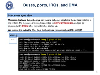 Buses, ports, IRQs, and DMA
boot messages view
Messages displayed during boot up correspond to kernel initializing the devices installed in
the system. The messages are usually appended to var/log/messages, and can be
displayed with dmesg after the system has booted up.
We can use the output to filter from the bootstrap messages about IRQs or DMA
dmesg
yourname@yourcomp~> dmesg | grep -i irq
PCI: Discovered primary peer bus 01 [IRQ]
PCI: Using IRQ router PIIX [8086/24c0] at 00:1f.0
PCI: Found IRQ 5 for device 00:1f.1
PCI: Sharing IRQ 5 with 00:1d.2
Serial driver version 5.05c (2001-07-08) with MANY_PORTS MULTIPORT … // …
Ex:
yourname@yourcomp~> dmesg | grep -i dma
ide0: BM-DMA at 0x1860-0x1867, BIOS settings: hda:DMA, hdb:pio
ide1: BM-DMA at 0x1868-0x186f, BIOS settings: hdc:DMA, hdd:DMA
hda: 312581808 sectors (160042 MB) w/8192KiB Cache,
CHS=19457/255/63, UDMA(100)
hdc: 398297088 sectors (203928 MB) w/7936KiB Cache,
CHS=24792/255/63, UDMA(33)
ehci-hcd 00:1d.7: enabled 64bit PCI DMA
21
 