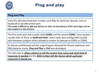 Plug and play
Early PCs allocated fixed port numbers and IRQs for particular devices, such as
keyboard or parallel printer port.
This made it difficult to add new devices or even run two devices of the same type such as
two modems or two printers.
Plug and Play
The first serial port was usually called COM1 and the second COM2. Linux systems
usually refer to these as ttyS0 and ttyS1. Some cards were configurable usually
with hardware jumpers which allowed a modem to operate as COM1 or COM2.
As devices proliferated and the original space allocated for IO port addresses and
IRQs became scarce, Plug and Play or PnP was developed.
The idea was to allow a device to tell the system how many and what kind of
resources it needed and the BIOS to then tell the device which particular
resources it should use.
22
 