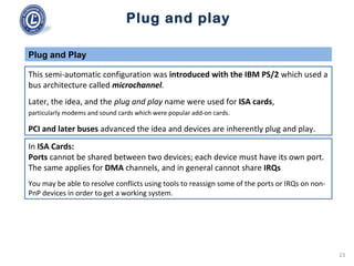 Plug and play
This semi-automatic configuration was introduced with the IBM PS/2 which used a
bus architecture called microchannel.
Later, the idea, and the plug and play name were used for ISA cards,
particularly modems and sound cards which were popular add-on cards.
PCI and later buses advanced the idea and devices are inherently plug and play.
Plug and Play
In ISA Cards:
Ports cannot be shared between two devices; each device must have its own port.
The same applies for DMA channels, and in general cannot share IRQs
You may be able to resolve conflicts using tools to reassign some of the ports or IRQs on non-
PnP devices in order to get a working system.
23
 