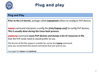 Plug and play
Prior to the 2.4 kernel, package called isapnptools allows to configure PnP devices.
isapnp command interprets a config file (/etc/isapnp.conf) to config PnP devices.
This is usually done during the Linux boot process.
pnpdump command scans PnP devices and dumps a list of resources in file
that the PnP cards need or would prefer to use.
The format of the file output is suitable for use by the isapnp command,
once you uncomment the actual commands that you wish to use.
man pages for isapnp and pnpdump
Plug and Play
24
 