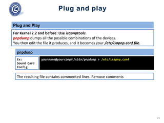Plug and play
pnpdump
yourname@yourcomp# /sbin/pnpdump > /etc/isapnp.confEx:
Sound Card
Config
For Kernel 2.2 and before: Use isapnptools.
pnpdump dumps all the possible combinations of the devices.
You then edit the file it produces, and it becomes your /etc/isapnp.conf file.
Plug and Play
The resulting file contains commented lines. Remove comments
25
 