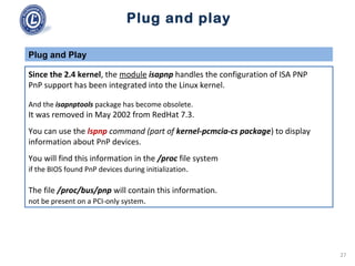 Plug and play
Since the 2.4 kernel, the module isapnp handles the configuration of ISA PNP
PnP support has been integrated into the Linux kernel.
And the isapnptools package has become obsolete.
It was removed in May 2002 from RedHat 7.3.
You can use the lspnp command (part of kernel-pcmcia-cs package) to display
information about PnP devices.
You will find this information in the /proc file system
if the BIOS found PnP devices during initialization.
The file /proc/bus/pnp will contain this information.
not be present on a PCI-only system.
Plug and Play
27
 