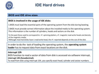 IDE Hard drives
BIOS is involved in the usage of IDE disks:
1.BIOS must load the essential parts of the operating system from the disk during booting.
2.BIOS must provide correct information about the installed media to the operating system.
This information is the number of cylinders, heads and sectors on the disk.
•In the past these used to correspond to nº. spinning platters, nº. magnetic read-write heads and density
of the magnetic media.
•Although most hard disks have 1 read-write head, the nº. reported depends on the size of the disk.
BIOS and IDE drive sizes
In order to do the task of loading the operating system, the operating system
loader has to request data from exact locations on the disk.
Interrupt 13h
BIOS function to read a sector of data from disk is accessed via software interrupt,
interrupt 13h (hexadecimal).
To read from disk using interrupt 13h, you specify exact head, cylinder and sector numbers.
28
 