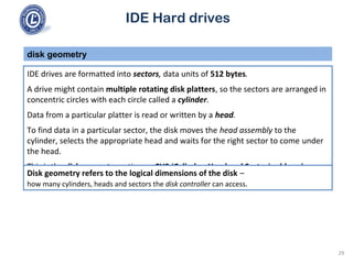 IDE Hard drives
IDE drives are formatted into sectors, data units of 512 bytes.
A drive might contain multiple rotating disk platters, so the sectors are arranged in
concentric circles with each circle called a cylinder.
Data from a particular platter is read or written by a head.
To find data in a particular sector, the disk moves the head assembly to the
cylinder, selects the appropriate head and waits for the right sector to come under
the head.
This is the disk geometry notion or CHS (Cylinder, Head and Sector) addressing.
disk geometry
Disk geometry refers to the logical dimensions of the disk –
how many cylinders, heads and sectors the disk controller can access.
29
 