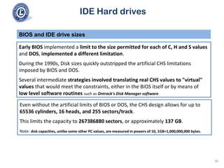 IDE Hard drives
Early BIOS implemented a limit to the size permitted for each of C, H and S values
and DOS, implemented a different limitation.
During the 1990s, Disk sizes quickly outstripped the artificial CHS limitations
imposed by BIOS and DOS.
Several intermediate strategies involved translating real CHS values to "virtual"
values that would meet the constraints, either in the BIOS itself or by means of
low level software routines such as Ontrack's Disk Manager software.
BIOS and IDE drive sizes
Even without the artificial limits of BIOS or DOS, the CHS design allows for up to
65536 cylinders, 16 heads, and 255 sectors/track.
This limits the capacity to 267386880 sectors, or approximately 137 GB.
Note: disk capacities, unlike some other PC values, are measured in powers of 10, 1GB=1,000,000,000 bytes.
30
 