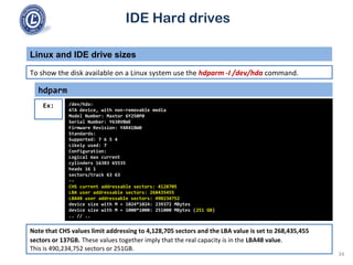 IDE Hard drives
To show the disk available on a Linux system use the hdparm -I /dev/hda command.
Linux and IDE drive sizes
hdparm
/dev/hda:
ATA device, with non-removable media
Model Number: Maxtor 6Y250P0
Serial Number: Y638VBWE
Firmware Revision: YAR41BW0
Standards:
Supported: 7 6 5 4
Likely used: 7
Configuration:
Logical max current
cylinders 16383 65535
heads 16 1
sectors/track 63 63
--
CHS current addressable sectors: 4128705
LBA user addressable sectors: 268435455
LBA48 user addressable sectors: 490234752
device size with M = 1024*1024: 239372 MBytes
device size with M = 1000*1000: 251000 MBytes (251 GB)
.. // ..
Ex:
Note that CHS values limit addressing to 4,128,705 sectors and the LBA value is set to 268,435,455
sectors or 137GB. These values together imply that the real capacity is in the LBA48 value.
This is 490,234,752 sectors or 251GB.
34
 