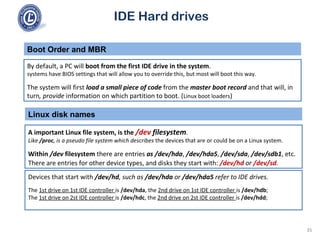 IDE Hard drives
By default, a PC will boot from the first IDE drive in the system.
systems have BIOS settings that will allow you to override this, but most will boot this way.
The system will first load a small piece of code from the master boot record and that will, in
turn, provide information on which partition to boot. (Linux boot loaders)
Boot Order and MBR
Linux disk names
A important Linux file system, is the /dev filesystem.
Like /proc, is a pseudo file system which describes the devices that are or could be on a Linux system.
Within /dev filesystem there are entries as /dev/hda, /dev/hda5, /dev/sda, /dev/sdb1, etc.
There are entries for other device types, and disks they start with: /dev/hd or /dev/sd.
Devices that start with /dev/hd, such as /dev/hda or /dev/hda5 refer to IDE drives.
The 1st drive on 1st IDE controller is /dev/hda, the 2nd drive on 1st IDE controller is /dev/hdb;
The 1st drive on 2st IDE controller is /dev/hdc, the 2nd drive on 2st IDE controller is /dev/hdd;
35
 