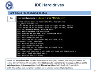 IDE Hard drives
System has 2 IDE drives (hda and hdc) and a DVD-RW drive (hdd). No hdb, indicating that there is no
second drive on the first IDE controller. Drive hdc is actually a container (or extended partition) for the
logical partitions - Primary partition (hdc1) 4 logical partitions (hdc5, hdc6, hdc7, and hdc8).
An IDE drive can have up to four primary partitions and an unlimited number of logical partitions.
Hard drives found during bootup
yourname@yourcomp~> dmesg | grep "[hs]d[a-z]"
Kernel command line: ro root=LABEL=RHEL3 hdd=ide-scsi
ide_setup: hdd=ide-scsi
ide0: BM-DMA at 0x1860-0x1867, BIOS settings: hda:DMA, hdb:pio
ide1: BM-DMA at 0x1868-0x186f, BIOS settings: hdc:DMA, hdd:DMA
hda: WDC WD1600JB-00EVA0, ATA DISK drive
hdc: Maxtor 6Y200P0, ATA DISK drive
hdd: SONY DVD RW DRU-700A, ATAPI CD/DVD-ROM drive
hda: attached ide-disk driver.
hda: host protected area => 1
hda: 312581808 sectors (160042 MB) w/8192KiB Cache,
CHS=19457/255/63, UDMA(100)
hdc: attached ide-disk driver.
hdc: host protected area => 1
hdc: 398297088 sectors (203928 MB) w/7936KiB Cache,
CHS=24792/255/63, UDMA(33)
hda: hda1 hda2 hda3 hda4 < hda5 hda6 hda7 hda8 hda9 hda10 hda11 >
hdc: hdc1 < hdc5 hdc6 hdc7 hdc8 >
hdd: attached ide-scsi driver.
Ex:
37
 
