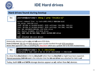IDE Hard drives
Historically, devices such as sda and sdb were SCSI disks.
From 2.4 kernel, IDE CD and DVD devices were usually handled through SCSI emulation.
Device often appeared in /dev as something like /dev/cdrom which was a symbolic link to the SCSI emulated device.
Hard drives found during bootup
yourname@yourcomp~> dmesg | grep "[hs]d[a-z]"
Kernel command line: ro root=LABEL=RHEL3 hdd=ide-scsi
ide_setup: hdd=ide-scsi
ide0: BM-DMA at 0x1860-0x1867, BIOS settings: hda:DMA, hdb:pio
ide1: BM-DMA at 0x1868-0x186f, BIOS settings: hdc:DMA, hdd:DMA
hda: WDC WD1600JB-00EVA0, ATA DISK drive
hdc: Maxtor 6Y200P0, ATA DISK drive
hdd: SONY DVD RW DRU-700A, ATAPI CD/DVD-ROM drive
..// ..
hdd: attached ide-scsi driver.
Ex:
yourname@yourcomp~> ls -l /dev/cdrom
lrwxrwxrwx 1 root root 9 Jan 11 17:15 /dev/cdrom -> /dev/scd0
Ex:
Ex. show that /dev/cdrom is link to /dev/scd0 rather than to /dev/hdd as might have been expected.
•Kernel parameter hdd=ide-scsi is the indicator that the ide-scsi driver was attached for hdd in scd
Today, both USB and SATA storage devices appear as sd, rather than hd, devices.
38
 