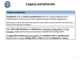 Legacy peripherals
Peripherals such as serial or parallel ports that are usually integrated into a
motherboard, and have seen some standard IO port and IRQ assignments.
Serial ports, in particular, have been used for connecting a variety of devices and they have a
history of being hard to configure.
Legacy peripherals
With IEEE 1394 (Firewire) and USB devices, automatic configuration and hot
plugging replaced ensuring correct serial or parallel port configuration.
A Legacy-free system does not support the standard serial or parallel ports.
Neither does it support floppy drive or PS/2 connected keyboard or mouse.
39
 