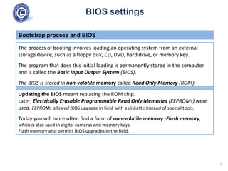 BIOS settings
The process of booting involves loading an operating system from an external
storage device, such as a floppy disk, CD, DVD, hard drive, or memory key.
The program that does this initial loading is permanently stored in the computer
and is called the Basic Input Output System (BIOS).
The BIOS is stored in non-volatile memory called Read Only Memory (ROM).
Bootstrap process and BIOS
Updating the BIOS meant replacing the ROM chip.
Later, Electrically Erasable Programmable Read Only Memories (EEPROMs) were
used. EEPROMs allowed BIOS upgrade in field with a diskette instead of special tools.
Today you will more often find a form of non-volatile memory -Flash memory,
which is also used in digital cameras and memory keys.
Flash memory also permits BIOS upgrades in the field.
4
 