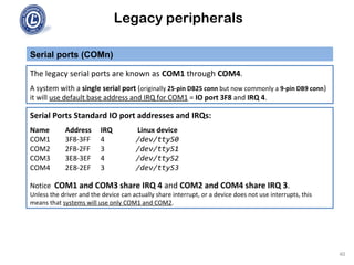 Legacy peripherals
The legacy serial ports are known as COM1 through COM4.
A system with a single serial port (originally 25-pin DB25 conn but now commonly a 9-pin DB9 conn)
it will use default base address and IRQ for COM1 = IO port 3F8 and IRQ 4.
Serial ports (COMn)
Serial Ports Standard IO port addresses and IRQs:
Name Address IRQ Linux device
COM1 3F8-3FF 4 /dev/ttyS0
COM2 2F8-2FF 3 /dev/ttyS1
COM3 3E8-3EF 4 /dev/ttyS2
COM4 2E8-2EF 3 /dev/ttyS3
Notice COM1 and COM3 share IRQ 4 and COM2 and COM4 share IRQ 3.
Unless the driver and the device can actually share interrupt, or a device does not use interrupts, this
means that systems will use only COM1 and COM2.
40
 