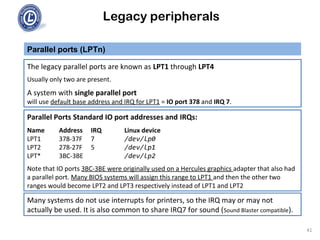 Legacy peripherals
The legacy parallel ports are known as LPT1 through LPT4
Usually only two are present.
A system with single parallel port
will use default base address and IRQ for LPT1 = IO port 378 and IRQ 7.
Parallel ports (LPTn)
Parallel Ports Standard IO port addresses and IRQs:
Name Address IRQ Linux device
LPT1 378-37F 7 /dev/lp0
LPT2 278-27F 5 /dev/lp1
LPT* 3BC-3BE /dev/lp2
Note that IO ports 3BC-3BE were originally used on a Hercules graphics adapter that also had
a parallel port. Many BIOS systems will assign this range to LPT1 and then the other two
ranges would become LPT2 and LPT3 respectively instead of LPT1 and LPT2
Many systems do not use interrupts for printers, so the IRQ may or may not
actually be used. It is also common to share IRQ7 for sound (Sound Blaster compatible).
41
 