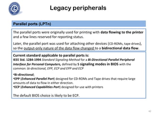 Legacy peripherals
The parallel ports were originally used for printing with data flowing to the printer
and a few lines reserved for reporting status.
Later, the parallel port was used for attaching other devices (CD-ROMs, tape drives),
so the output-only nature of the data flow changed to a bidirectional data flow.
Parallel ports (LPTn)
Current standard applicable to parallel ports is:
IEEE Std. 1284-1994 Standard Signaling Method for a Bi-Directional Parallel Peripheral
Interface for Personal Computers, defined by 5 signaling modes in BIOS with the
common: bi-directional, EPP, ECP and EPP and ECP
•Bi-directional;
•EPP (Enhanced Parallel Port) designed for CD-ROMs and Tape drives that require large
amounts of data to flow in either direction.
•ECP (Enhanced Capabilities Port) designed for use with printers
The default BIOS choice is likely to be ECP.
42
 