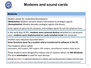 Modems and sound cards
Modem stands for modulator/demodulator
(Modulation) Modem converts binary information to analogue signals
(Demodulation) Modem decodes analogue signals into binary
binary signals are given by the computer, and analogue signals fly over the telephone lines.
Modems
In the early days of PCs, modems were external devices attached to a serial port.
Later, modems were implemented on cards installed inside the computer.
Another cost reduction occurred when:
Some functions done by a modem where transferred to software in the PC.
This modems where called:
softmodem, HCF modem, HSP modem, HSF modem, controllerless modem, other terms.
Those modems were designed to reduce cost of systems which ran MS Windows.
The term winmodem is used for such devices.
Although Winmodem® is a registered trademark of U.S. Robotics, who manufactured several modems under that name.
You will generally have to load a kernel module to make a Winmodem work. This may require some research and recompiling the Linux kernel.
44
 