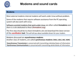Modems and sound cards
Most external modems internal modems will work under Linux without problem.
Some of the modems that require software assistance from the PC operating
system will also work with Linux.
Software-assisted modems that work under Linux are often called linmodems and
there is a site dedicated to these (linmodems.org).
The first step should be to check linmodems site and download the latest version
of the scanModem tool. This will tell you about available drivers for your modem.
Modems
Modems discussed are asynchronous modems.
Another class of modems, are called synchronous modems (HDLC, SDLC, BSC, ISDN)
•Asynchronous Transmission is concerned with transmitting individual bytes of information
•Synchronous Communications is concerned with transmitting whole blocks of information
45
 