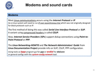 Modems and sound cards
Modems
Most Linux communications occurs using the Internet Protocol or IP
So a Linux system will need to run IP over asynchronous line which was not originally designed
for block protocols such as IP.
The first method of doing this was called Serial Line Interface Protocol or SLIP.
A variant using compressed headers is called CSLIP.
Now, Internet Service Providers (ISPs) support dialup connections using Point-to-
Point Protocol or PPP.
The Linux Networking-HOWTO and The Network Administrators' Guide from
Linux Documentation Project provide info on SLIP, CSLIP, PPP configuration.
Using tools as kppp program gui for ppp or wvdial for dialconn
or general configs with the system-config-network tool.
46
 