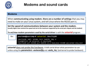Modems and sound cards
Modems
When communicating using modem, there are a number of settings that you may
need to make on your Linux system, and tell Linux where the RS232 port is.
Set the speed of communications between your system and the modem.
(usually higher than nominal line speed and set to the maximum supported by the serial port chipset and the modem)
To set/view modem parameters used by the serial driver is with the setserial program.
yourname@yourcomp~# setserial /dev/ttyS0
/dev/ttyS0, UART: 16550A, Port: 0x03f8, IRQ: 4
[root@attic4 ~]# setserial -G /dev/ttyS0
/dev/ttyS0 uart 16550A port 0x03f8 irq 4 baud_base 115200 spd_normal skip_test
Ex:
setserial does not probe the hardware. It tells serial driver what parameters to use
unless using the parameters -autoconfig and -auto_irq. (ask kernel to probe hardware).
47
 