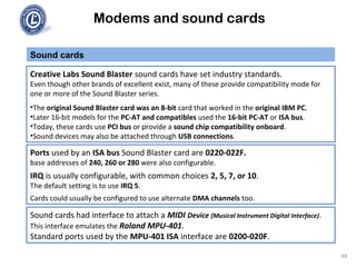 Modems and sound cards
Sound cards
Creative Labs Sound Blaster sound cards have set industry standards.
Even though other brands of excellent exist, many of these provide compatibility mode for
one or more of the Sound Blaster series.
•The original Sound Blaster card was an 8-bit card that worked in the original IBM PC.
•Later 16-bit models for the PC-AT and compatibles used the 16-bit PC-AT or ISA bus.
•Today, these cards use PCI bus or provide a sound chip compatibility onboard.
•Sound devices may also be attached through USB connections.
Ports used by an ISA bus Sound Blaster card are 0220-022F.
base addresses of 240, 260 or 280 were also configurable.
IRQ is usually configurable, with common choices 2, 5, 7, or 10.
The default setting is to use IRQ 5.
Cards could usually be configured to use alternate DMA channels too.
Sound cards had interface to attach a MIDI Device (Musical Instrument Digital Interface).
This interface emulates the Roland MPU-401.
Standard ports used by the MPU-401 ISA interface are 0200-020F.
48
 