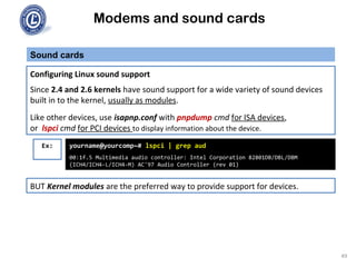Modems and sound cards
Sound cards
Configuring Linux sound support
Since 2.4 and 2.6 kernels have sound support for a wide variety of sound devices
built in to the kernel, usually as modules.
Like other devices, use isapnp.conf with pnpdump cmd for ISA devices,
or lspci cmd for PCI devices to display information about the device.
yourname@yourcomp~# lspci | grep aud
00:1f.5 Multimedia audio controller: Intel Corporation 82801DB/DBL/DBM
(ICH4/ICH4-L/ICH4-M) AC'97 Audio Controller (rev 01)
Ex:
BUT Kernel modules are the preferred way to provide support for devices.
49
 